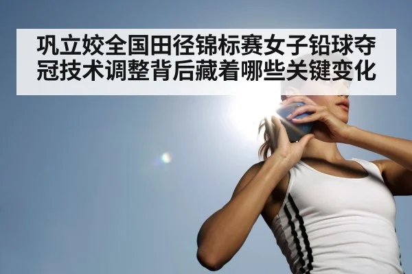 巩立姣全国田径锦标赛女子铅球夺冠技术调整背后藏着哪些关键变化（kaiyun）