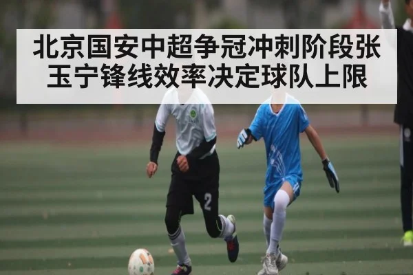 北京国安中超争冠冲刺阶段张玉宁锋线效率决定球队上限（kaiyun）