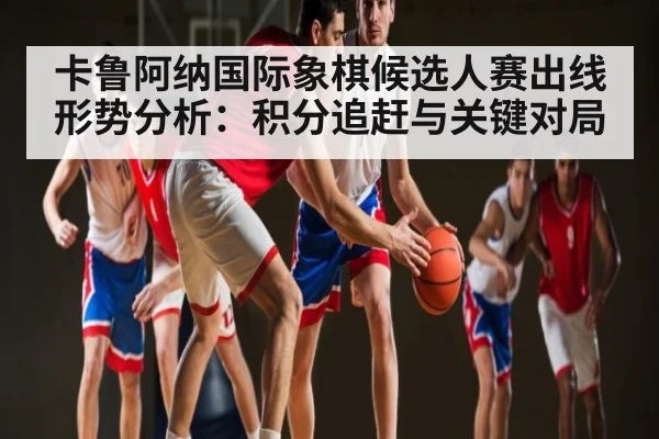 卡鲁阿纳国际象棋候选人赛出线形势分析：积分追赶与关键对局（kaiyun）
