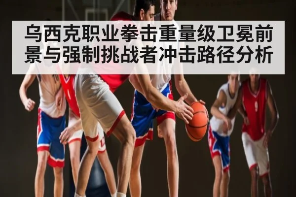 乌西克职业拳击重量级卫冕前景与强制挑战者冲击路径分析（kaiyun）