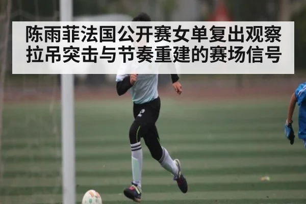 陈雨菲法国公开赛女单复出观察拉吊突击与节奏重建的赛场信号